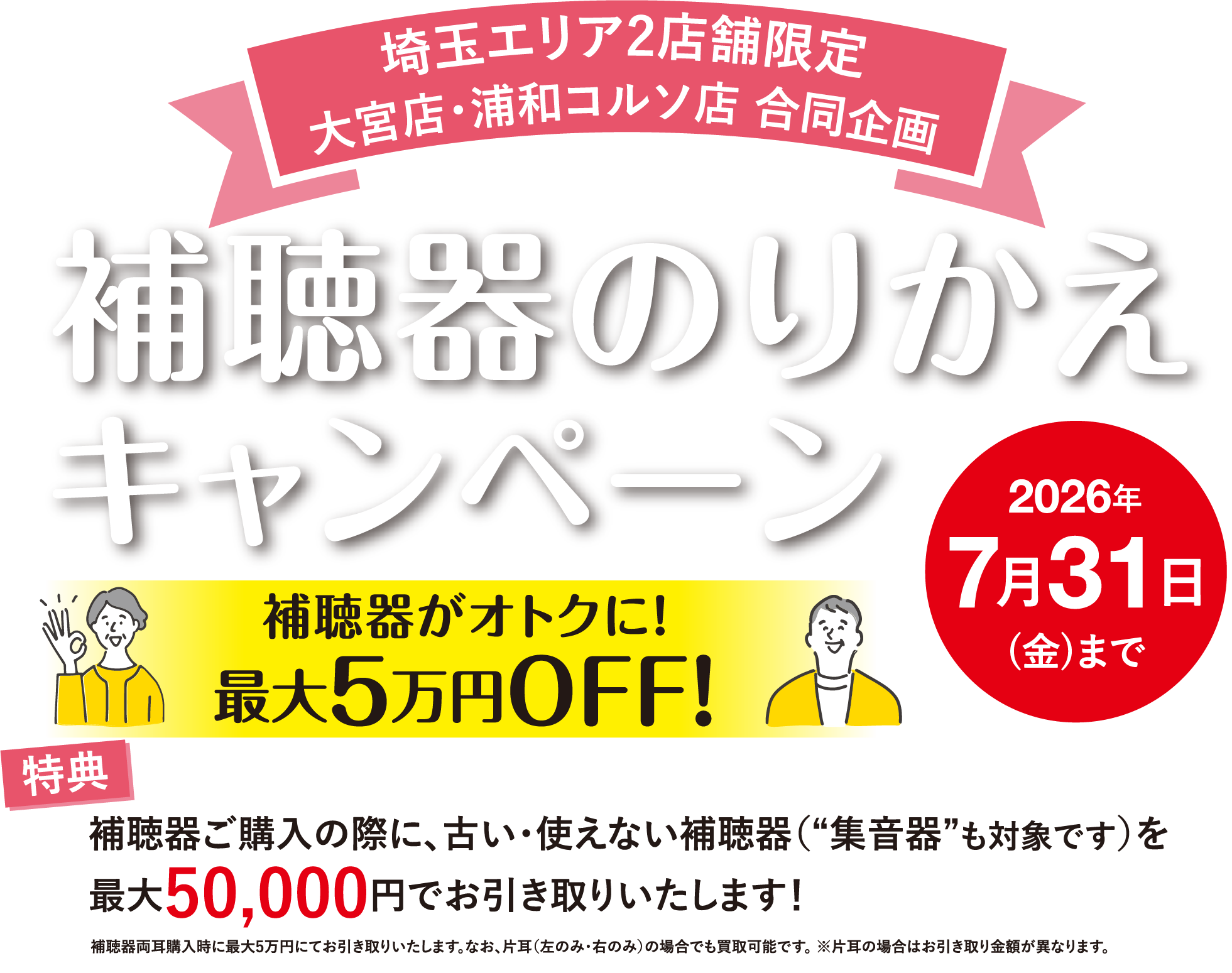 埼玉エリア2店舗限定 大宮店・浦和コルソ店 合同企画 補聴器のりかえキャンペーン 2026年7月31日(金)まで 補聴器がオトクに!最大5万円OFF! 特典:補聴器ご購入の際に、古い・使えない補聴器(“集音器”も対象です)を最大50,000円でお引き取りいたします!補聴器両耳購入時に最大5万円にてお引き取りいたします。なお、片耳(左のみ・右のみ)の場合でも買取可能です。※片耳の場合はお引き取り金額が異なります。